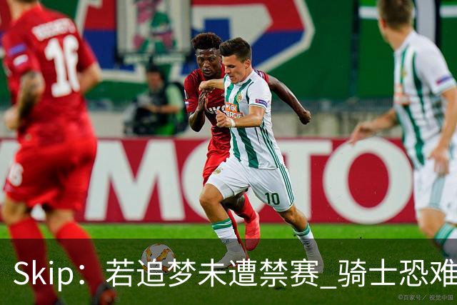 Skip：若追梦未遭禁赛 骑士恐难逆袭勇士 詹姆斯封盖被高估